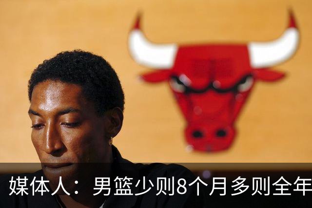 媒体人：男篮少则8个月多则全年无休 不取舍巅峰状态撑不了几年